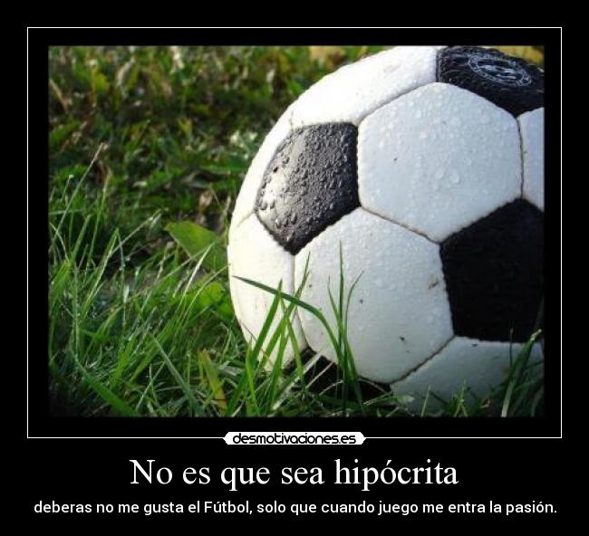 No es que sea hipócrita - deberas no me gusta el Fútbol, solo que cuando juego me entra la pasión.
