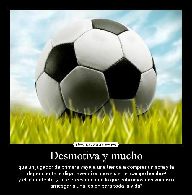 Desmotiva y mucho - que un jugador de primera vaya a una tienda a comprar un sofa y la
dependienta le diga:  aver si os moveis en el campo hombre!
y el le conteste: ¿tu te crees que con lo que cobramos nos vamos a
arriesgar a una lesion para toda la vida?