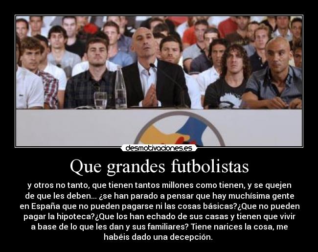 Que grandes futbolistas - y otros no tanto, que tienen tantos millones como tienen, y se quejen
de que les deben... ¿se han parado a pensar que hay muchísima gente
en España que no pueden pagarse ni las cosas básicas?¿Que no pueden
pagar la hipoteca?¿Que los han echado de sus casas y tienen que vivir
a base de lo que les dan y sus familiares? Tiene narices la cosa, me
habéis dado una decepción. 
