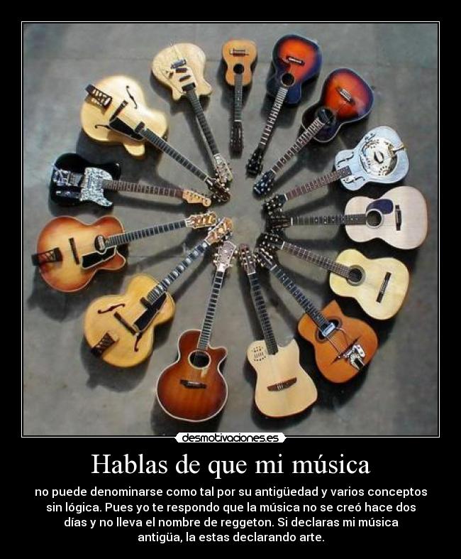 Hablas de que mi música - no puede denominarse como tal por su antigüedad y varios conceptos
sin lógica. Pues yo te respondo que la música no se creó hace dos
días y no lleva el nombre de reggeton. Si declaras mi música
antigüa, la estas declarando arte.