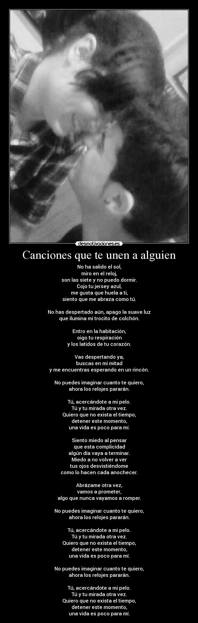 Canciones que te unen a alguien - No ha salido el sol,
miro en el reloj,
son las siete y no puedo dormir.
Cojo tu jersey azul,
me gusta que huela a ti,
siento que me abraza como tú.
No has despertado aún, apago la suave luz
que ilumina mi trocito de colchón.
Entro en la habitación,
oigo tu respiración
y los latidos de tu corazón.
Vas despertando ya,
buscas en mi mitad
y me encuentras esperando en un rincón.
No puedes imaginar cuanto te quiero,
ahora los relojes pararán.
Tú, acercándote a mi pelo.
Tú y tu mirada otra vez.
Quiero que no exista el tiempo,
detener este momento,
una vida es poco para mí.
Siento miedo al pensar
que esta complicidad
algún día vaya a terminar.
Miedo a no volver a ver
tus ojos desvistiéndome
como lo hacen cada anochecer.
Abrázame otra vez,
vamos a prometer,
algo que nunca vayamos a romper.
No puedes imaginar cuanto te quiero,
ahora los relojes pararán.
Tú, acercándote a mi pelo.
Tú y tu mirada otra vez.
Quiero que no exista el tiempo,
detener este momento,
una vida es poco para mí.
No puedes imaginar cuanto te quiero,
ahora los relojes pararán.
Tú, acercándote a mi pelo.
Tú y tu mirada otra vez.
Quiero que no exista el tiempo,
detener este momento,
una vida es poco para mí.