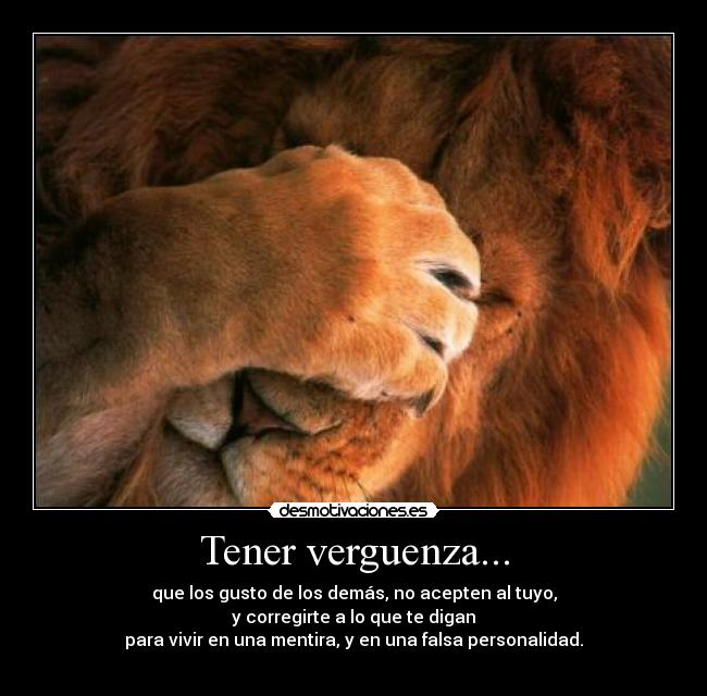 Tener verguenza... - que los gusto de los demás, no acepten al tuyo,
y corregirte a lo que te digan
para vivir en una mentira, y en una falsa personalidad.