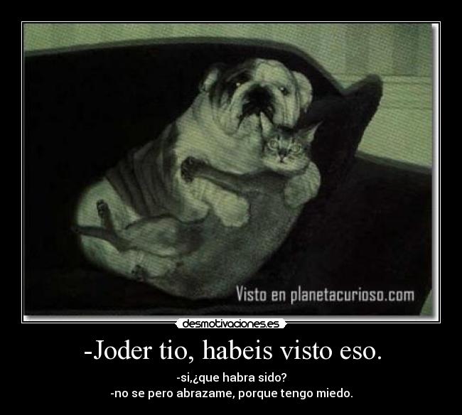-Joder tio, habeis visto eso. - -si,¿que habra sido?
-no se pero abrazame, porque tengo miedo.
