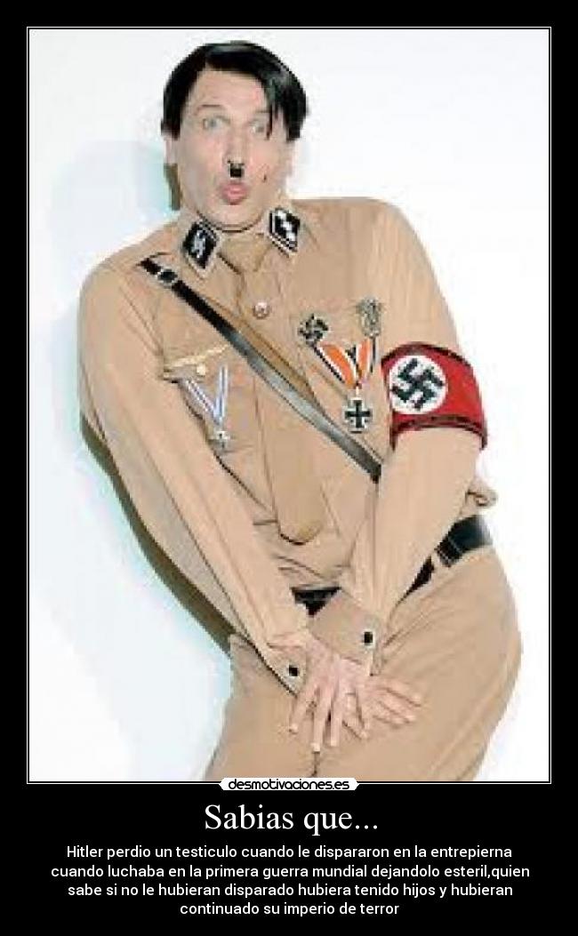 Sabias que... - Hitler perdio un testiculo cuando le dispararon en la entrepierna
cuando luchaba en la primera guerra mundial dejandolo esteril,quien
sabe si no le hubieran disparado hubiera tenido hijos y hubieran
continuado su imperio de terror