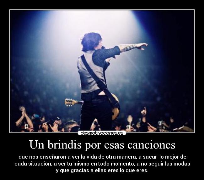 Un brindis por esas canciones - que nos enseñaron a ver la vida de otra manera, a sacar  lo mejor de
cada situación, a ser tu mismo en todo momento, a no seguir las modas
y que gracias a ellas eres lo que eres.