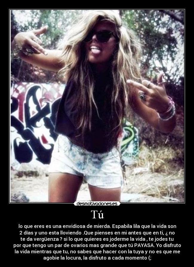Tú - lo que eres es una envidiosa de mierda. Espabila lila que la vida son
2 días y uno esta lloviendo .Que pienses en mi antes que en ti, ¿ no
te da vergüenza ? si lo que quieres es joderme la vida , te jodes tu
por que tengo un par de ovarios mas grande que tú PAYASA. Yo disfruto
la vida mientras que tu, no sabes que hacer con la tuya y no es que me
agobie la locura, la disfruto a cada momento (;