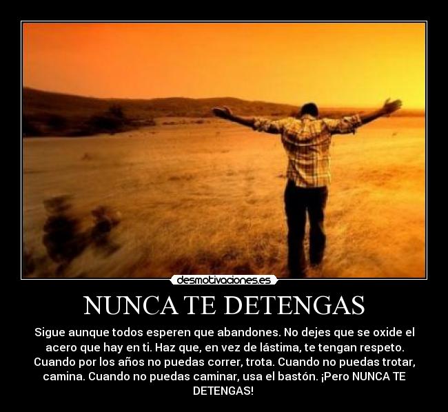 NUNCA TE DETENGAS - Sigue aunque todos esperen que abandones. No dejes que se oxide el
acero que hay en ti. Haz que, en vez de lástima, te tengan respeto.
Cuando por los años no puedas correr, trota. Cuando no puedas trotar,
camina. Cuando no puedas caminar, usa el bastón. ¡Pero NUNCA TE
DETENGAS! 