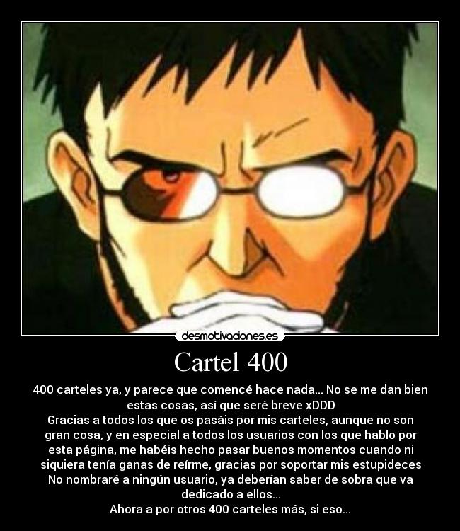 Cartel 400 - 400 carteles ya, y parece que comencé hace nada... No se me dan bien
estas cosas, así que seré breve xDDD
Gracias a todos los que os pasáis por mis carteles, aunque no son
gran cosa, y en especial a todos los usuarios con los que hablo por
esta página, me habéis hecho pasar buenos momentos cuando ni
siquiera tenía ganas de reírme, gracias por soportar mis estupideces
No nombraré a ningún usuario, ya deberían saber de sobra que va
dedicado a ellos...
Ahora a por otros 400 carteles más, si eso...