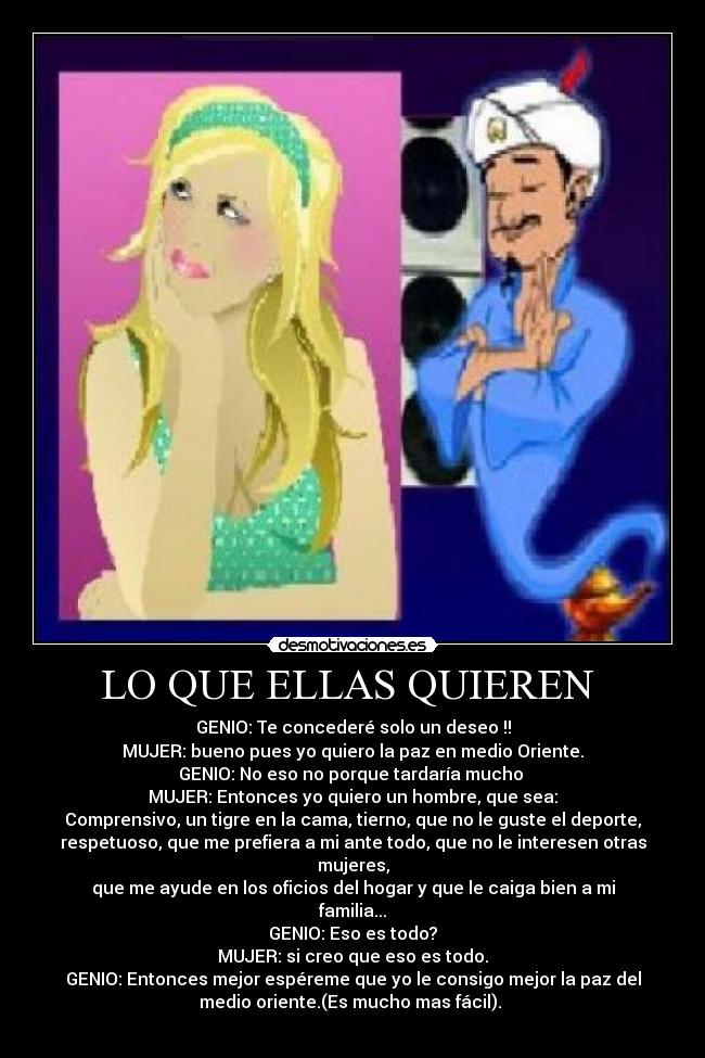 LO QUE ELLAS QUIEREN  - GENIO: Te concederé solo un deseo !!
MUJER: bueno pues yo quiero la paz en medio Oriente.
GENIO: No eso no porque tardaría mucho 
MUJER: Entonces yo quiero un hombre, que sea:
Comprensivo, un tigre en la cama, tierno, que no le guste el deporte,
respetuoso, que me prefiera a mi ante todo, que no le interesen otras
mujeres,
que me ayude en los oficios del hogar y que le caiga bien a mi
familia...
GENIO: Eso es todo?
MUJER: si creo que eso es todo.
GENIO: Entonces mejor espéreme que yo le consigo mejor la paz del
medio oriente.(Es mucho mas fácil). 
