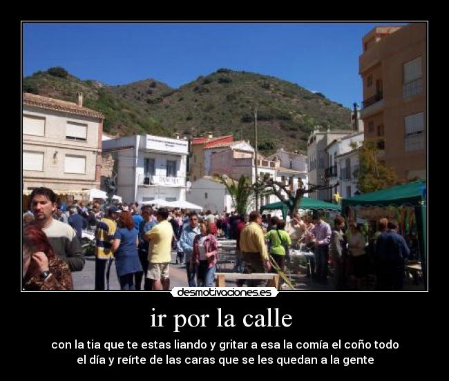ir por la calle - con la tia que te estas liando y gritar a esa la comía el coño todo
el día y reírte de las caras que se les quedan a la gente