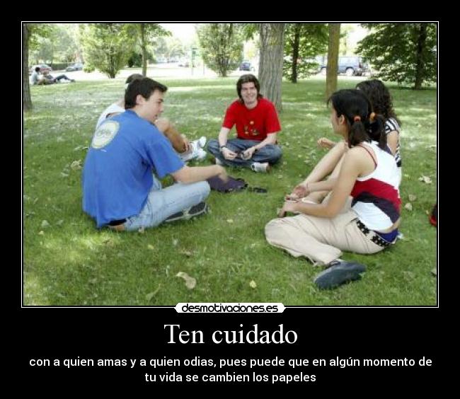 Ten cuidado - con a quien amas y a quien odias, pues puede que en algún momento de
tu vida se cambien los papeles