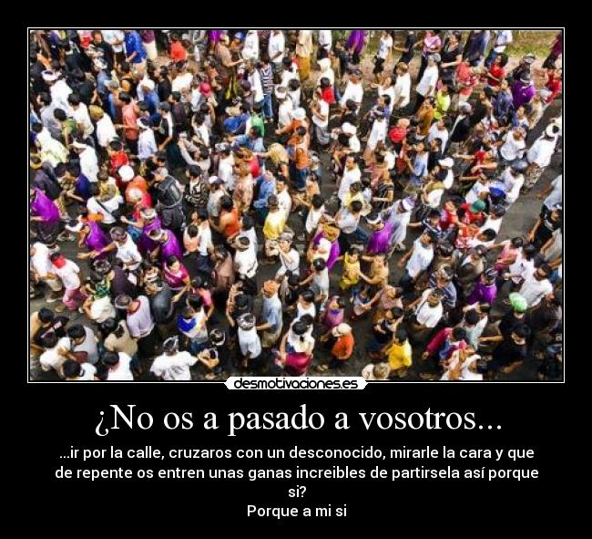 ¿No os a pasado a vosotros... - ...ir por la calle, cruzaros con un desconocido, mirarle la cara y que
de repente os entren unas ganas increibles de partirsela así porque
si?
Porque a mi si