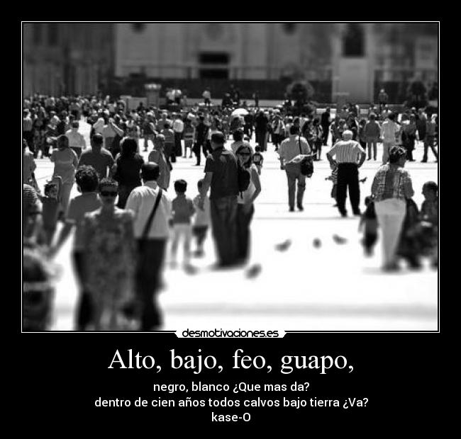 Alto, bajo, feo, guapo, - negro, blanco ¿Que mas da?
dentro de cien años todos calvos bajo tierra ¿Va?
kase-O