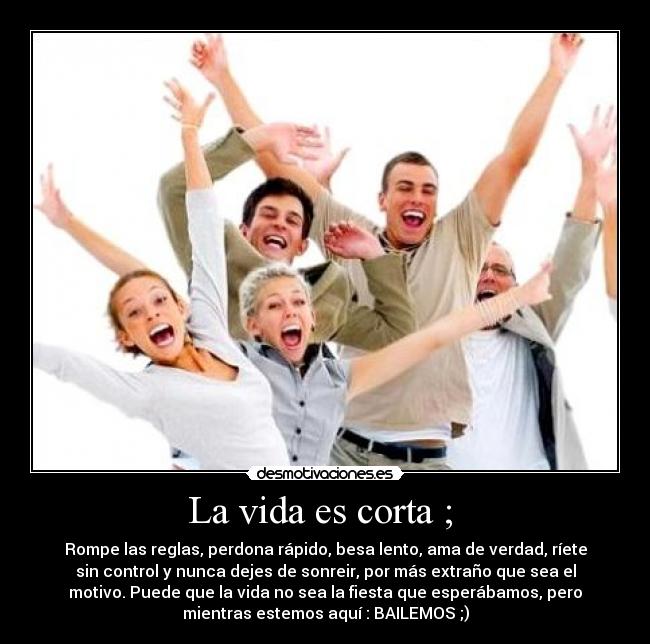 La vida es corta ; - Rompe las reglas, perdona rápido, besa lento, ama de verdad, ríete
sin control y nunca dejes de sonreir, por más extraño que sea el
motivo. Puede que la vida no sea la fiesta que esperábamos, pero
mientras estemos aquí : BAILEMOS ;)