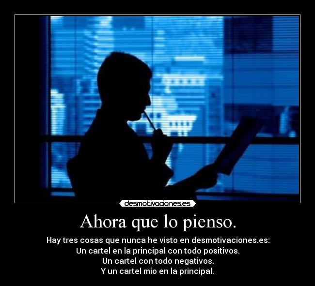 Ahora que lo pienso. - Hay tres cosas que nunca he visto en desmotivaciones.es:
Un cartel en la principal con todo positivos.
Un cartel con todo negativos.
Y un cartel mio en la principal.