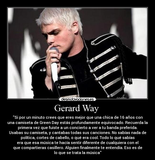 Gerard Way - Si por un minuto crees que eres mejor que una chica de 16 años con
una camiseta de Green Day estás profundamente equivocado. Recuerda la
primera vez que fuiste a un concierto a ver a tu banda preferida.
Usabas su camiseta, y cantabas todas sus canciones. No sabías nada de
política, cortes de cabello, o qué era cool. Todo lo qué sabías
era que esa música te hacía sentir diferente de cualquiera con el
que compartieras casillero. Alguien finalmente te entendía. Eso es de
lo que se trata la música