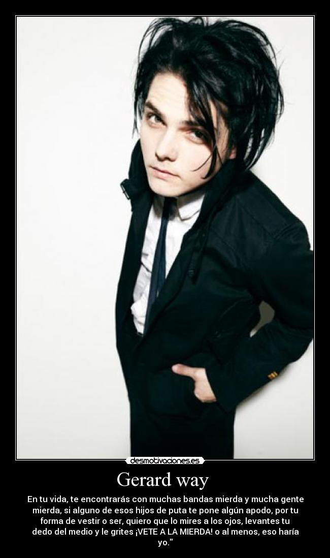 Gerard way  - En tu vida, te encontrarás con muchas bandas mierda y mucha gente
mierda, si alguno de esos hijos de puta te pone algún apodo, por tu
forma de vestir o ser, quiero que lo mires a los ojos, levantes tu
dedo del medio y le grites ¡VETE A LA MIERDA! o al menos, eso haría
yo.