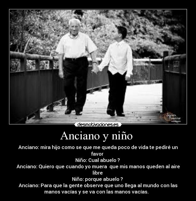 Anciano y niño - Anciano: mira hijo como se que me queda poco de vida te pediré un
favor
Niño: Cual abuelo ?
Anciano: Quiero que cuando yo muera que mis manos queden al aire
libre
Niño: porque abuelo ?
Anciano: Para que la gente observe que uno llega al mundo con las
manos vacías y se va con las manos vacías.