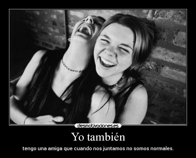Yo también - tengo una amiga que cuando nos juntamos no somos normales.