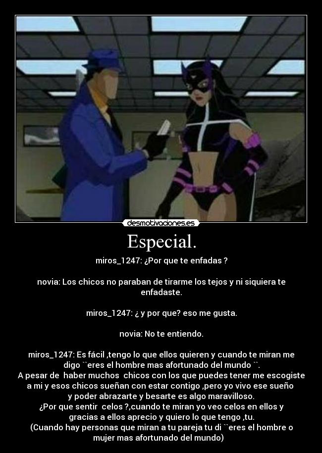 Especial. - miros_1247: ¿Por que te enfadas ?

novia: Los chicos no paraban de tirarme los tejos y ni siquiera te
enfadaste.

miros_1247: ¿ y por que? eso me gusta.

novia: No te entiendo.

miros_1247: Es fácil ,tengo lo que ellos quieren y cuando te miran me
digo ``eres el hombre mas afortunado del mundo ``.
A pesar de  haber muchos  chicos con los que puedes tener me escogiste
a mi y esos chicos sueñan con estar contigo ,pero yo vivo ese sueño 
y poder abrazarte y besarte es algo maravilloso.
¿Por que sentir  celos ?,cuando te miran yo veo celos en ellos y
gracias a ellos aprecio y quiero lo que tengo ,tu.
(Cuando hay personas que miran a tu pareja tu di ``eres el hombre o
mujer mas afortunado del mundo)   