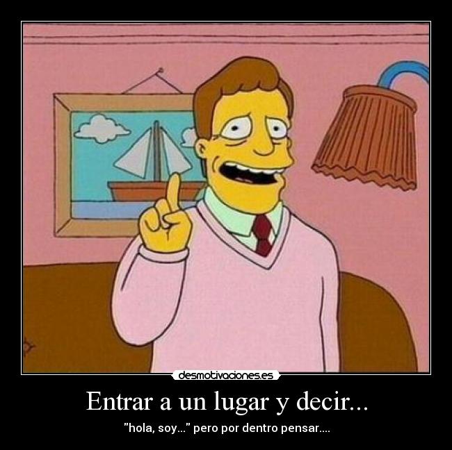 Entrar a un lugar y decir... - hola, soy... pero por dentro pensar....