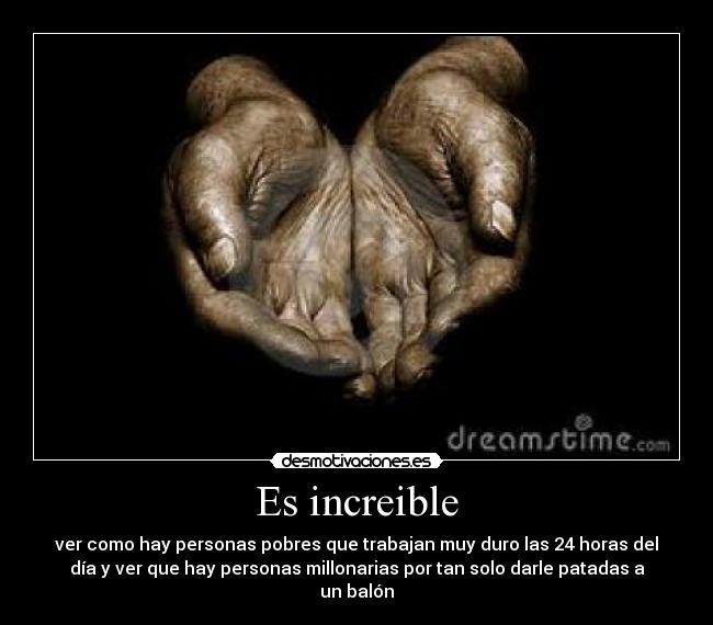 Es increible - ver como hay personas pobres que trabajan muy duro las 24 horas del
día y ver que hay personas millonarias por tan solo darle patadas a
un balón