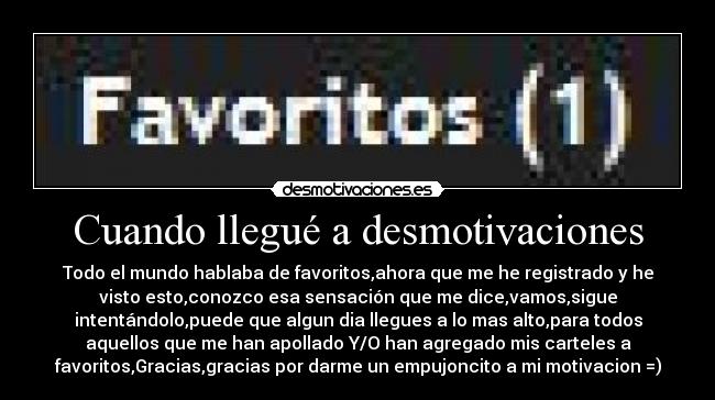 Cuando llegué a desmotivaciones - Todo el mundo hablaba de favoritos,ahora que me he registrado y he
visto esto,conozco esa sensación que me dice,vamos,sigue
intentándolo,puede que algun dia llegues a lo mas alto,para todos
aquellos que me han apollado Y/O han agregado mis carteles a
favoritos,Gracias,gracias por darme un empujoncito a mi motivacion =)