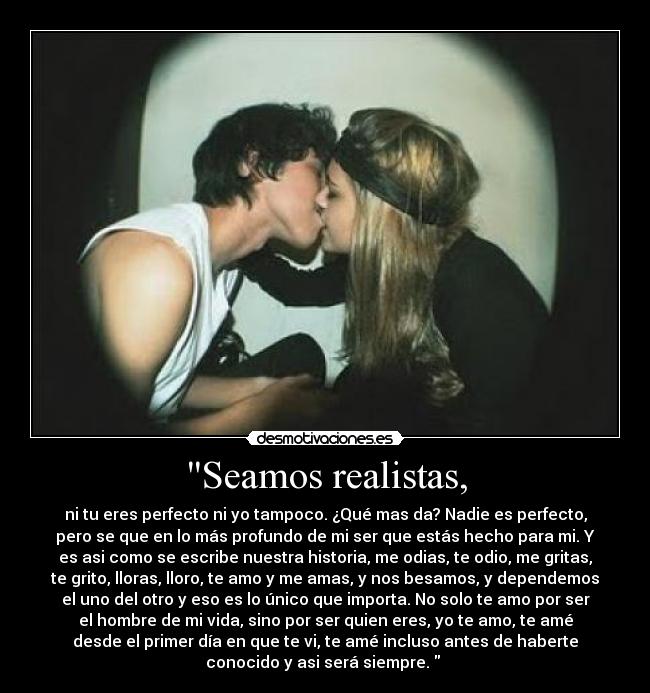 Seamos realistas, - ni tu eres perfecto ni yo tampoco. ¿Qué mas da? Nadie es perfecto,
pero se que en lo más profundo de mi ser que estás hecho para mi. Y
es asi como se escribe nuestra historia, me odias, te odio, me gritas,
te grito, lloras, lloro, te amo y me amas, y nos besamos, y dependemos
el uno del otro y eso es lo único que importa. No solo te amo por ser
el hombre de mi vida, sino por ser quien eres, yo te amo, te amé
desde el primer día en que te vi, te amé incluso antes de haberte
conocido y asi será siempre.  