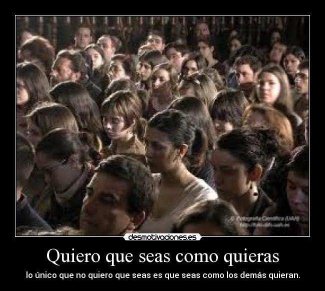 Quiero que seas como quieras - lo único que no quiero que seas es que seas como los demás quieran.