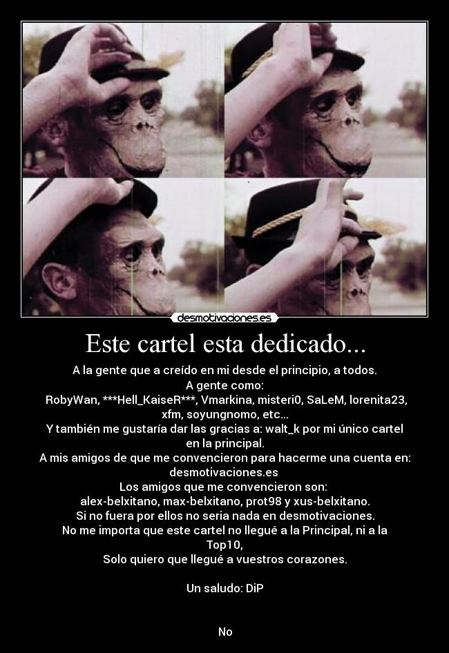 Este cartel esta dedicado... - A la gente que a creído en mi desde el principio, a todos.
A gente como:
RobyWan, ***Hell_KaiseR***, Vmarkina, misteri0, SaLeM, lorenita23,
xfm, soyungnomo, etc...
Y también me gustaría dar las gracias a: walt_k por mi único cartel
en la principal.
A mis amigos de que me convencieron para hacerme una cuenta en:
desmotivaciones.es
Los amigos que me convencieron son:
alex-belxitano, max-belxitano, prot98 y xus-belxitano.
Si no fuera por ellos no seria nada en desmotivaciones.
No me importa que este cartel no llegué a la Principal, ni a la
Top10,
Solo quiero que llegué a vuestros corazones.
Un saludo: DiP
No