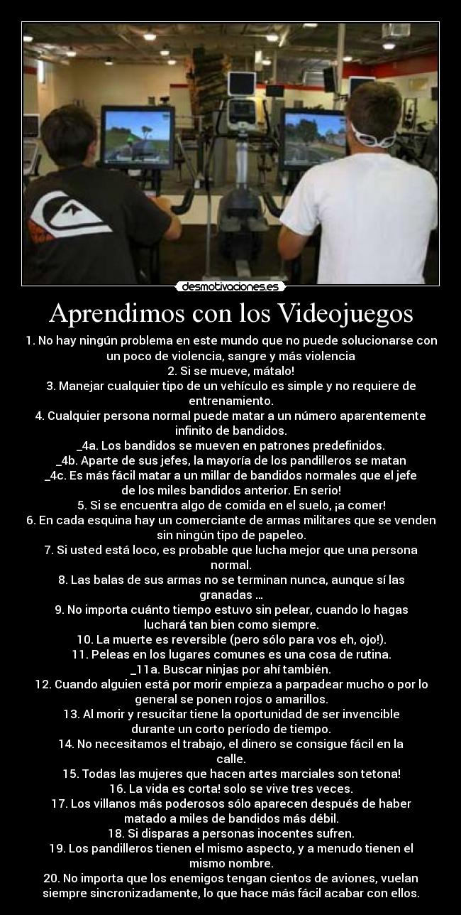 Aprendimos con los Videojuegos - 1. No hay ningún problema en este mundo que no puede solucionarse con
un poco de violencia, sangre y más violencia
2. Si se mueve, mátalo!
3. Manejar cualquier tipo de un vehículo es simple y no requiere de
entrenamiento.
4. Cualquier persona normal puede matar a un número aparentemente
infinito de bandidos.
_4a. Los bandidos se mueven en patrones predefinidos.
_4b. Aparte de sus jefes, la mayoría de los pandilleros se matan
_4c. Es más fácil matar a un millar de bandidos normales que el jefe
de los miles bandidos anterior. En serio!
5. Si se encuentra algo de comida en el suelo, ¡a comer!
6. En cada esquina hay un comerciante de armas militares que se venden
sin ningún tipo de papeleo.
7. Si usted está loco, es probable que lucha mejor que una persona
normal.
8. Las balas de sus armas no se terminan nunca, aunque sí las
granadas …
9. No importa cuánto tiempo estuvo sin pelear, cuando lo hagas
luchará tan bien como siempre.
10. La muerte es reversible (pero sólo para vos eh, ojo!).
11. Peleas en los lugares comunes es una cosa de rutina.
_11a. Buscar ninjas por ahí también.
12. Cuando alguien está por morir empieza a parpadear mucho o por lo
general se ponen rojos o amarillos.
13. Al morir y resucitar tiene la oportunidad de ser invencible
durante un corto período de tiempo.
14. No necesitamos el trabajo, el dinero se consigue fácil en la
calle.
15. Todas las mujeres que hacen artes marciales son tetona!
16. La vida es corta! solo se vive tres veces.
17. Los villanos más poderosos sólo aparecen después de haber
matado a miles de bandidos más débil.
18. Si disparas a personas inocentes sufren.
19. Los pandilleros tienen el mismo aspecto, y a menudo tienen el
mismo nombre.
20. No importa que los enemigos tengan cientos de aviones, vuelan
siempre sincronizadamente, lo que hace más fácil acabar con ellos.
