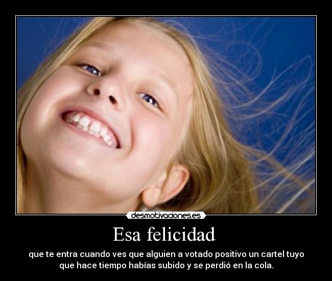 Esa felicidad  - que te entra cuando ves que alguien a votado positivo un cartel tuyo
que hace tiempo habías subido y se perdió en la cola.
