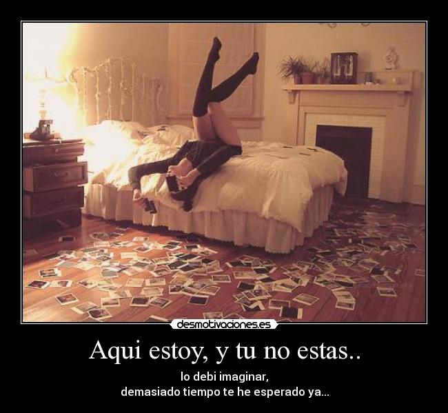 Aqui estoy, y tu no estas.. - lo debi imaginar,
demasiado tiempo te he esperado ya...