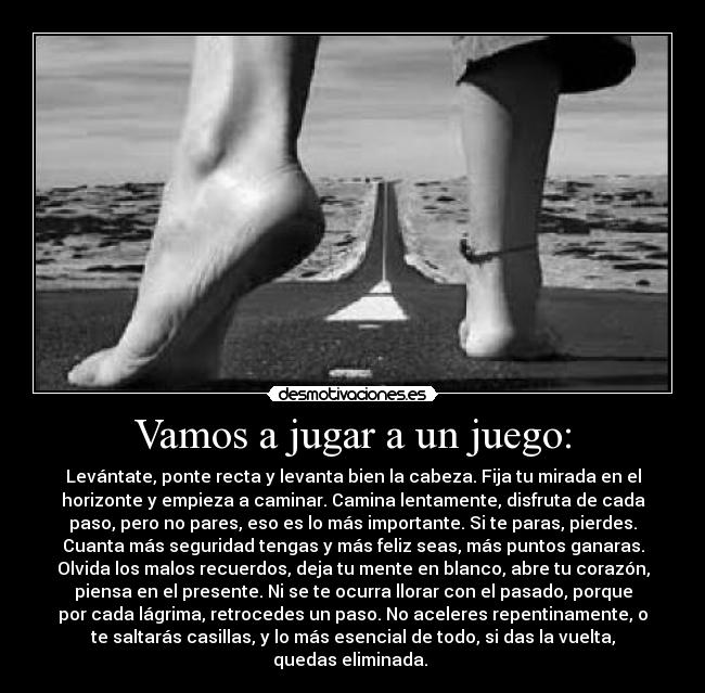 Vamos a jugar a un juego: - Levántate, ponte recta y levanta bien la cabeza. Fija tu mirada en el
horizonte y empieza a caminar. Camina lentamente, disfruta de cada
paso, pero no pares, eso es lo más importante. Si te paras, pierdes.
Cuanta más seguridad tengas y más feliz seas, más puntos ganaras.
Olvida los malos recuerdos, deja tu mente en blanco, abre tu corazón,
piensa en el presente. Ni se te ocurra llorar con el pasado, porque
por cada lágrima, retrocedes un paso. No aceleres repentinamente, o
te saltarás casillas, y lo más esencial de todo, si das la vuelta,
quedas eliminada.
