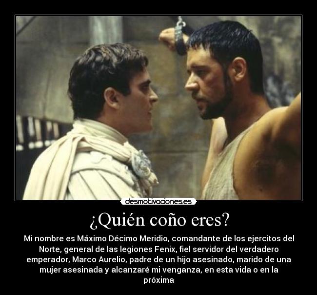 ¿Quién coño eres? - Mi nombre es Máximo Décimo Meridio, comandante de los ejercitos del
Norte, general de las legiones Fenix, fiel servidor del verdadero
emperador, Marco Aurelio, padre de un hijo asesinado, marido de una
mujer asesinada y alcanzaré mi venganza, en esta vida o en la
próxima