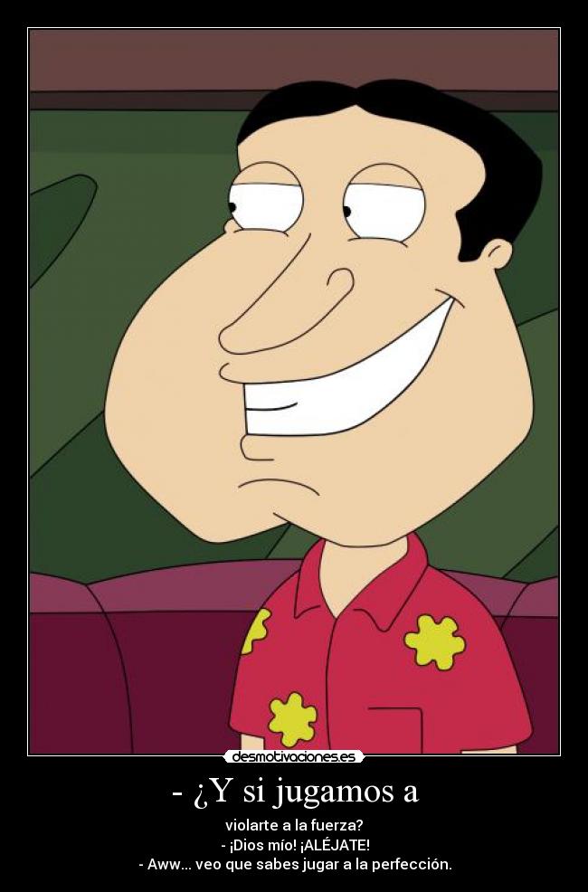 - ¿Y si jugamos a - violarte a la fuerza?
- ¡Dios mío! ¡ALÉJATE!
- Aww... veo que sabes jugar a la perfección.