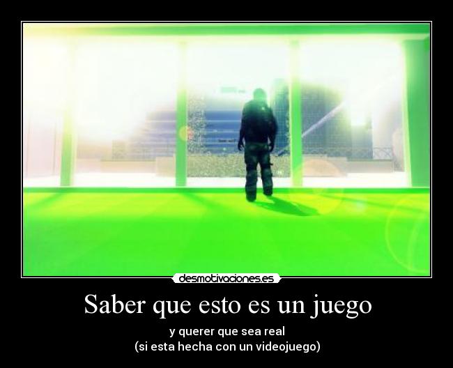 Saber que esto es un juego - y querer que sea real
(si esta hecha con un videojuego)