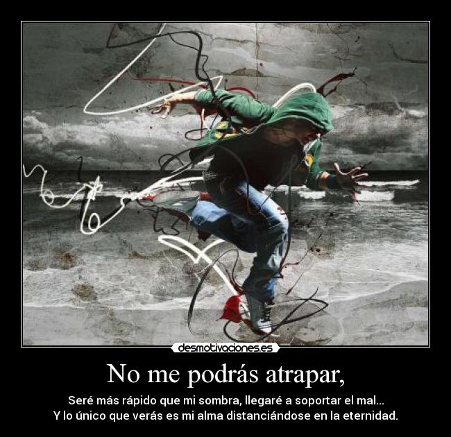 No me podrás atrapar, - Seré más rápido que mi sombra, llegaré a soportar el mal...
Y lo único que verás es mi alma distanciándose en la eternidad.