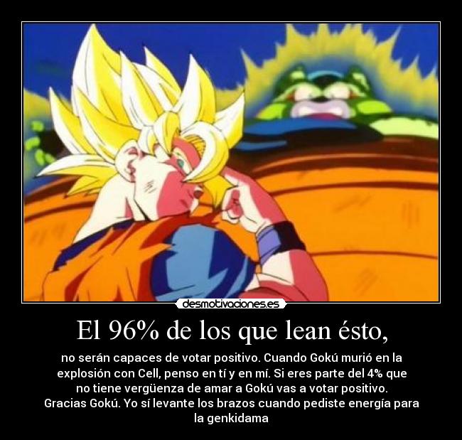 El 96% de los que lean ésto, - no serán capaces de votar positivo. Cuando Gokú murió en la
explosión con Cell, penso en tí y en mí. Si eres parte del 4% que
no tiene vergüenza de amar a Gokú vas a votar positivo.
Gracias Gokú. Yo sí levante los brazos cuando pediste energía para
la genkidama