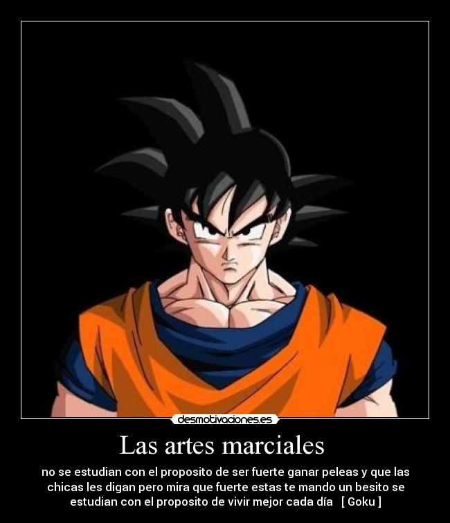 Las artes marciales  - no se estudian con el proposito de ser fuerte ganar peleas y que las
chicas les digan pero mira que fuerte estas te mando un besito se
estudian con el proposito de vivir mejor cada día   [ Goku ]