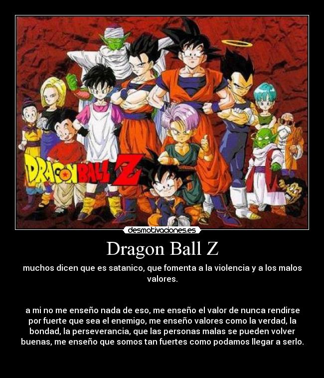 Dragon Ball Z - muchos dicen que es satanico, que fomenta a la violencia y a los malos
valores.


a mi no me enseño nada de eso, me enseño el valor de nunca rendirse
por fuerte que sea el enemigo, me enseño valores como la verdad, la
bondad, la perseverancia, que las personas malas se pueden volver
buenas, me enseño que somos tan fuertes como podamos llegar a serlo.

