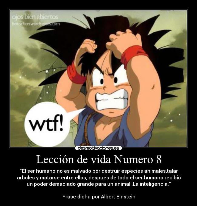 Lección de vida Numero 8 - El ser humano no es malvado por destruir especies animales,talar
arboles y matarse entre ellos, después de todo el ser humano recibió
un poder demaciado grande para un animal .La inteligencia.

Frase dicha por Albert Einstein