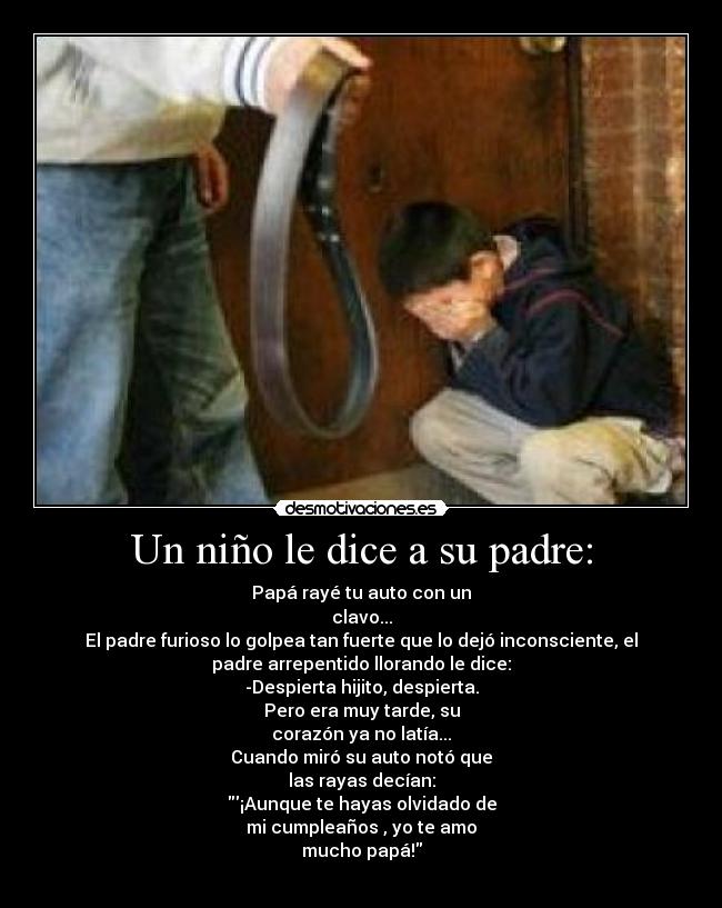 Un niño le dice a su padre: - Papá rayé tu auto con un
clavo...
El padre furioso lo golpea tan fuerte que lo dejó inconsciente, el
padre arrepentido llorando le dice:
-Despierta hijito, despierta.
Pero era muy tarde, su
corazón ya no latía...
Cuando miró su auto notó que
las rayas decían:
¡Aunque te hayas olvidado de
mi cumpleaños , yo te amo
mucho papá!