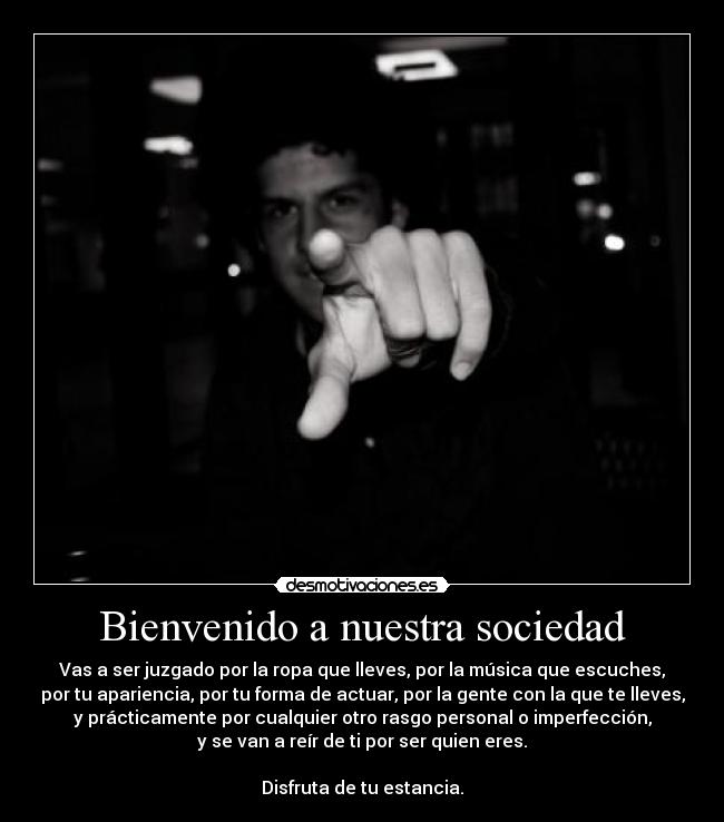 Bienvenido a nuestra sociedad - Vas a ser juzgado por la ropa que lleves, por la música que escuches,
por tu apariencia, por tu forma de actuar, por la gente con la que te lleves,
y prácticamente por cualquier otro rasgo personal o imperfección,
y se van a reír de ti por ser quien eres.
Disfruta de tu estancia.