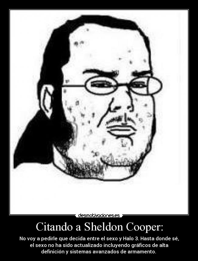 Citando a Sheldon Cooper: - No voy a pedirle que decida entre el sexo y Halo 3. Hasta donde sé,
el sexo no ha sido actualizado incluyendo gráficos de alta
definición y sistemas avanzados de armamento.