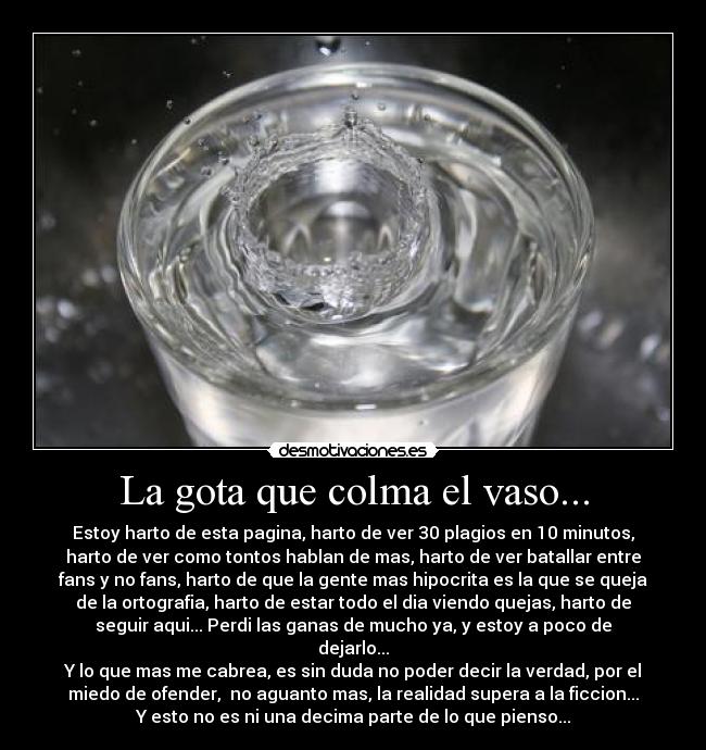 La gota que colma el vaso... - Estoy harto de esta pagina, harto de ver 30 plagios en 10 minutos,
harto de ver como tontos hablan de mas, harto de ver batallar entre
fans y no fans, harto de que la gente mas hipocrita es la que se queja
de la ortografia, harto de estar todo el dia viendo quejas, harto de
seguir aqui... Perdi las ganas de mucho ya, y estoy a poco de
dejarlo...
Y lo que mas me cabrea, es sin duda no poder decir la verdad, por el
miedo de ofender,  no aguanto mas, la realidad supera a la ficcion...
Y esto no es ni una decima parte de lo que pienso...