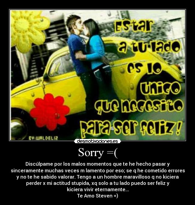 Sorry =( - Discúlpame por los malos momentos que te he hecho pasar y
sinceramente muchas veces m lamento por eso; se q he cometido errores
y no te he sabido valorar. Tengo a un hombre maravilloso q no kiciera
perder x mi actitud stupida, xq solo a tu lado puedo ser feliz y
kiciera vivir eternamente...
Te Amo Steven =)