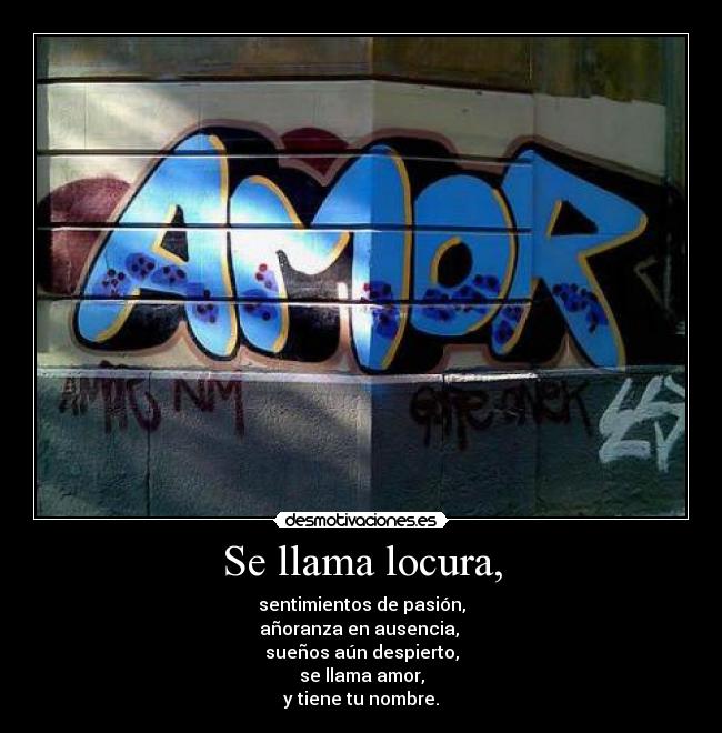 Se llama locura, - sentimientos de pasión,
añoranza en ausencia, 
sueños aún despierto,
se llama amor,
y tiene tu nombre.