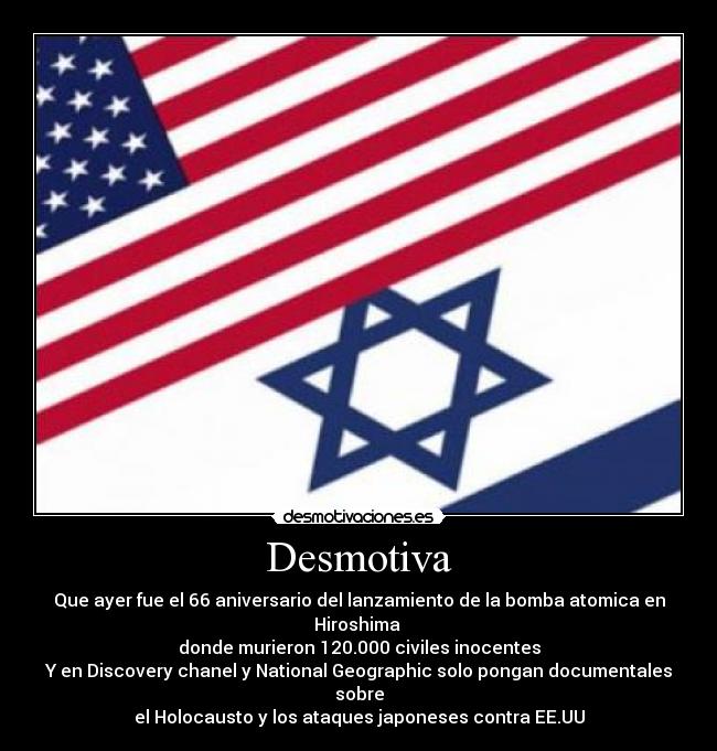 Desmotiva - Que ayer fue el 66 aniversario del lanzamiento de la bomba atomica en Hiroshima
donde murieron 120.000 civiles inocentes
Y en Discovery chanel y National Geographic solo pongan documentales sobre
el Holocausto y los ataques japoneses contra EE.UU