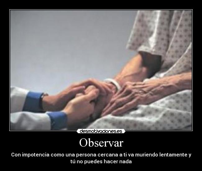 Observar - Con impotencia como una persona cercana a ti va muriendo lentamente y
tú no puedes hacer nada